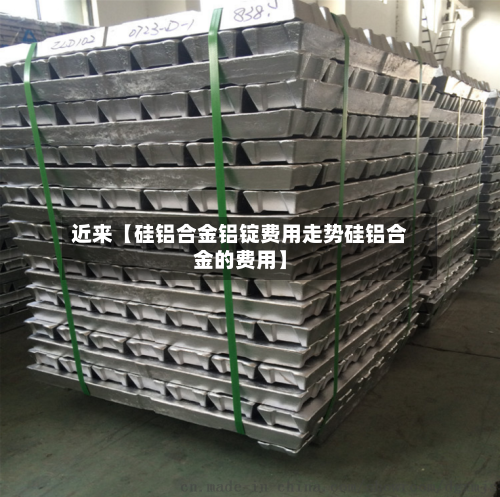 近来【硅铝合金铝锭费用走势硅铝合金的费用】-第2张图片