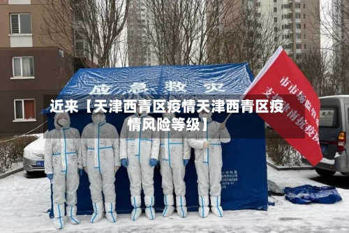 近来【天津西青区疫情天津西青区疫情风险等级】