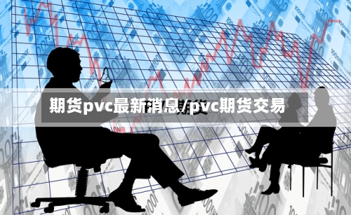 期货pvc最新消息/pvc期货交易