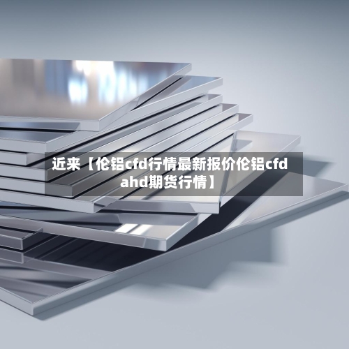 近来【伦铝cfd行情最新报价伦铝cfdahd期货行情】-第3张图片