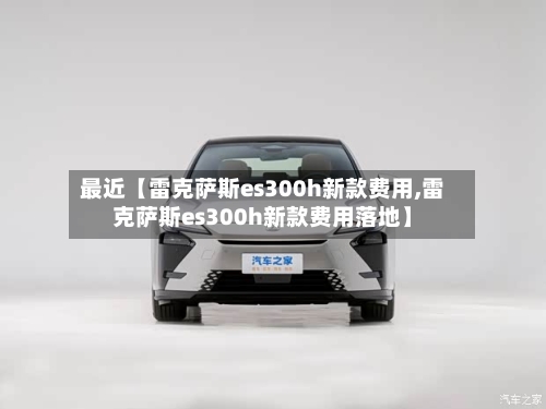 最近【雷克萨斯es300h新款费用,雷克萨斯es300h新款费用落地】