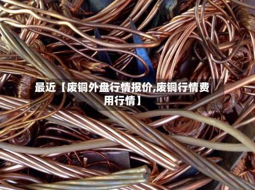 最近【废铜外盘行情报价,废铜行情费用行情】