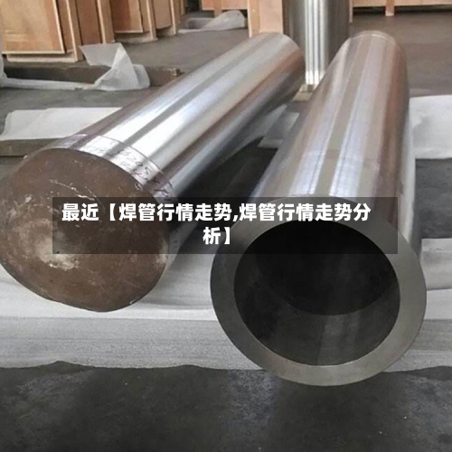 最近【焊管行情走势,焊管行情走势分析】