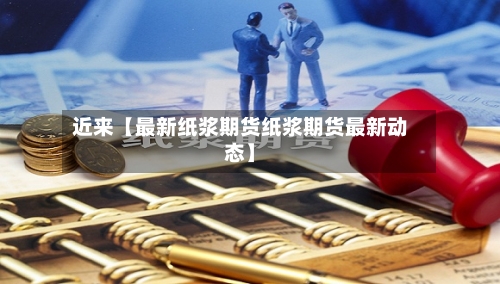 近来【最新纸浆期货纸浆期货最新动态】