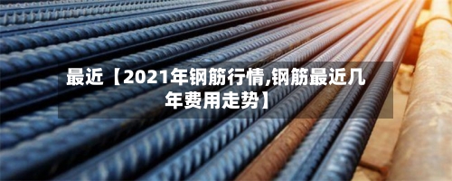 最近【2021年钢筋行情,钢筋最近几年费用走势】