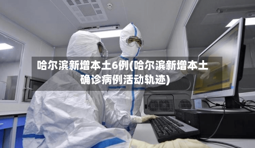 哈尔滨新增本土6例(哈尔滨新增本土确诊病例活动轨迹)