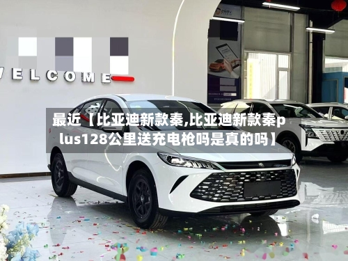 最近【比亚迪新款秦,比亚迪新款秦plus128公里送充电枪吗是真的吗】