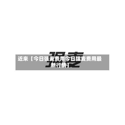 近来【今日强麦费用今日强麦费用最新行情】