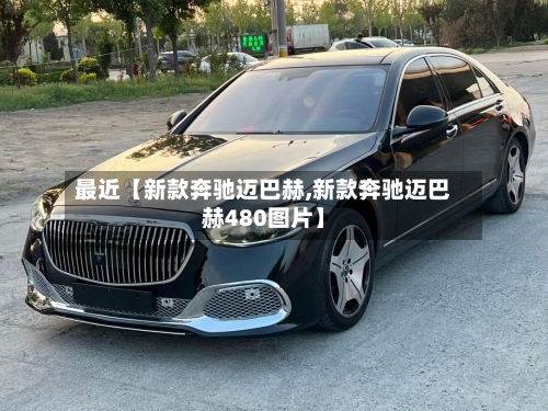 最近【新款奔驰迈巴赫,新款奔驰迈巴赫480图片】