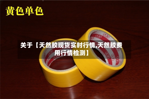 关于【天然胶现货实时行情,天然胶费用行情检测】