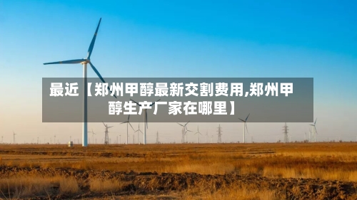 最近【郑州甲醇最新交割费用,郑州甲醇生产厂家在哪里】
