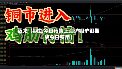 近来【期货今日行情上海沪铜沪铜期货今日费用】-第3张图片