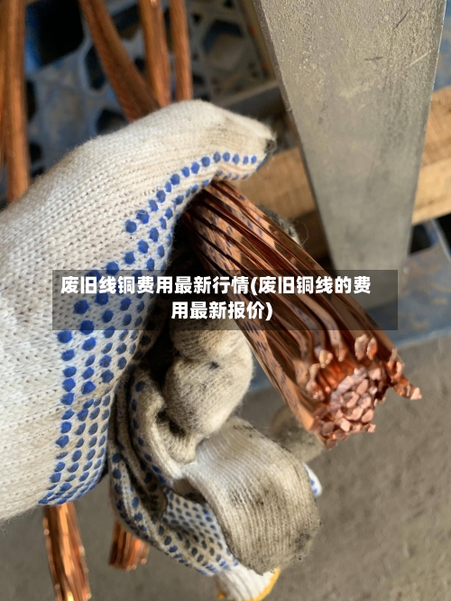 废旧线铜费用最新行情(废旧铜线的费用最新报价)-第2张图片