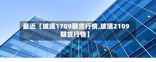 最近【玻璃1709期货行情,玻璃2109期货行情】