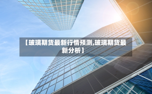【玻璃期货最新行情预测,玻璃期货最新分析】-第2张图片