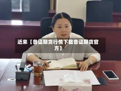 近来【鲁证期货行情下载鲁证期货官方】
