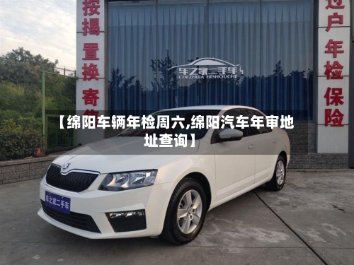 【绵阳车辆年检周六,绵阳汽车年审地址查询】