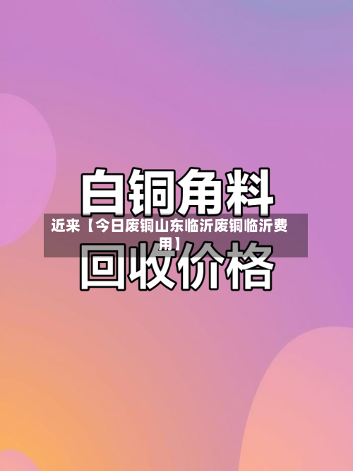 近来【今日废铜山东临沂废铜临沂费用】-第2张图片