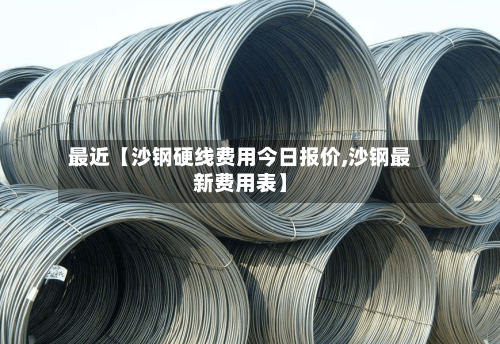 最近【沙钢硬线费用今日报价,沙钢最新费用表】