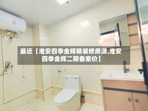 最近【淮安四季金辉精装修房源,淮安四季金辉二期备案价】