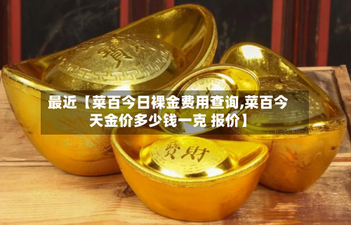 最近【菜百今日裸金费用查询,菜百今天金价多少钱一克 报价】