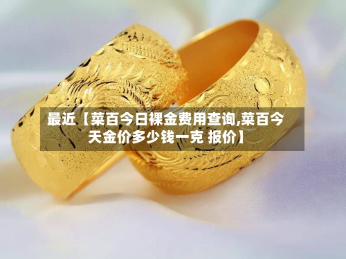 最近【菜百今日裸金费用查询,菜百今天金价多少钱一克 报价】-第2张图片