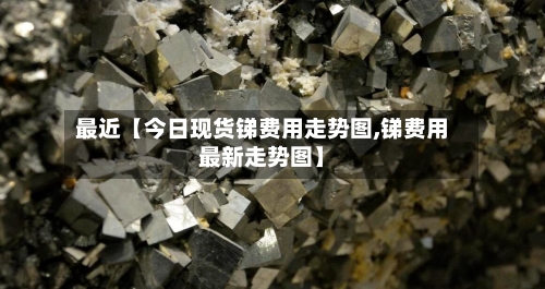最近【今日现货锑费用走势图,锑费用最新走势图】
