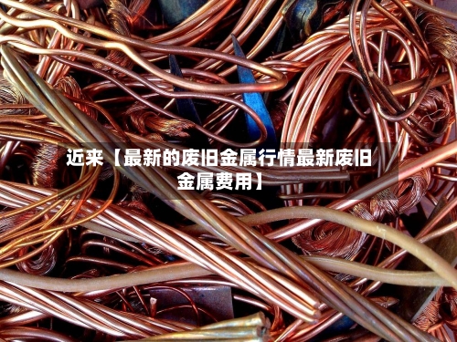 近来【最新的废旧金属行情最新废旧金属费用】-第2张图片