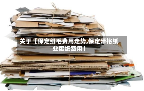 关于【保定纸毛费用走势,保定泽裕纸业废纸费用】-第2张图片