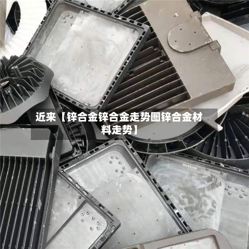 近来【锌合金锌合金走势图锌合金材料走势】-第3张图片