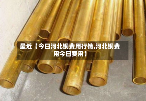 最近【今日河北铜费用行情,河北铜费用今日费用】
