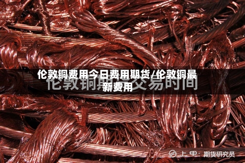 伦敦铜费用今日费用期货/伦敦铜最新费用