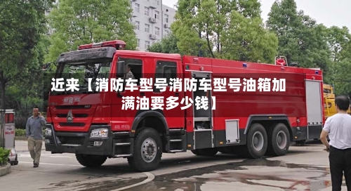近来【消防车型号消防车型号油箱加满油要多少钱】
