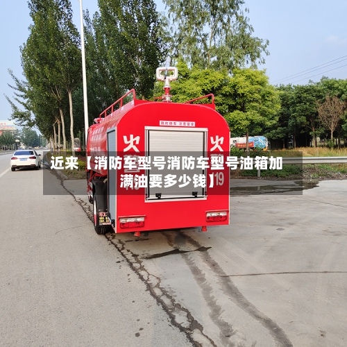 近来【消防车型号消防车型号油箱加满油要多少钱】-第2张图片