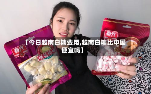 【今日越南白糖费用,越南白糖比中国便宜吗】