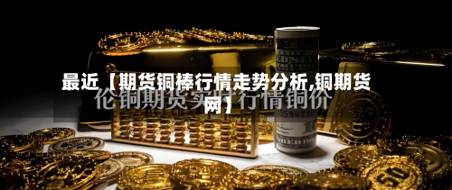 最近【期货铜棒行情走势分析,铜期货网】