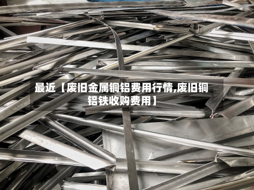最近【废旧金属铜铝费用行情,废旧铜铝铁收购费用】