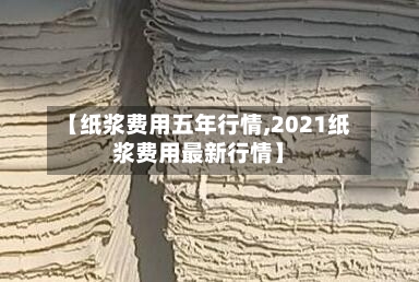 【纸浆费用五年行情,2021纸浆费用最新行情】-第3张图片