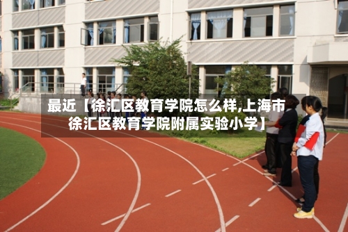 最近【徐汇区教育学院怎么样,上海市徐汇区教育学院附属实验小学】-第3张图片