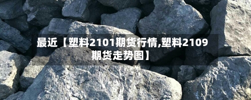 最近【塑料2101期货行情,塑料2109期货走势图】-第2张图片