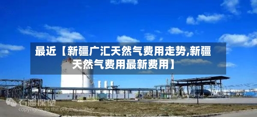 最近【新疆广汇天然气费用走势,新疆天然气费用最新费用】-第2张图片