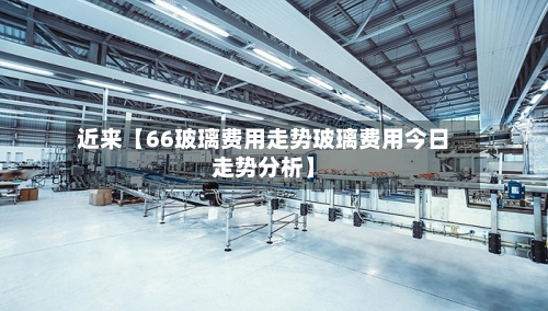 近来【66玻璃费用走势玻璃费用今日走势分析】-第2张图片