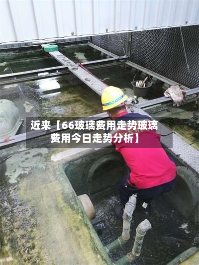 近来【66玻璃费用走势玻璃费用今日走势分析】