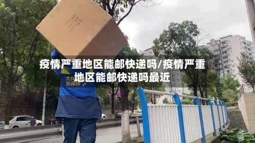 疫情严重地区能邮快递吗/疫情严重地区能邮快递吗最近