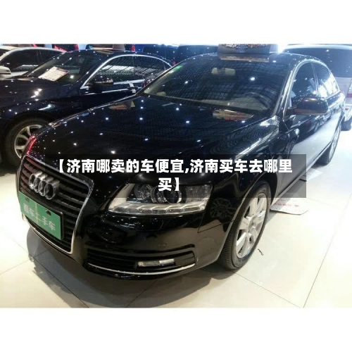 【济南哪卖的车便宜,济南买车去哪里买】-第2张图片