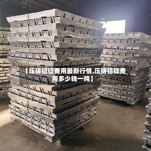 【压铸铝锭费用最新行情,压铸铝锭费用多少钱一吨】