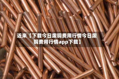 近来【下载今日废铜费用行情今日废铜费用行情app下载】