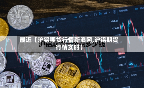 最近【沪铝期货行情新浪网,沪铝期货行情实时】