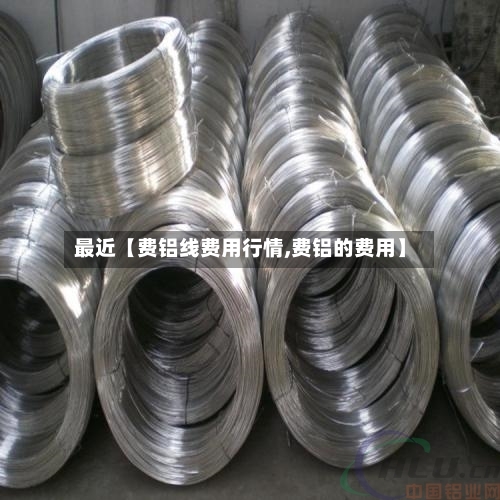 最近【费铝线费用行情,费铝的费用】
