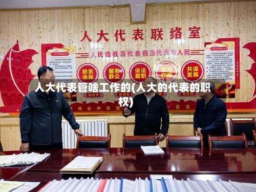人大代表管啥工作的(人大的代表的职权)